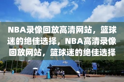 NBA录像回放高清网站，篮球迷的绝佳选择，NBA高清录像回放网站，篮球迷的绝佳选择