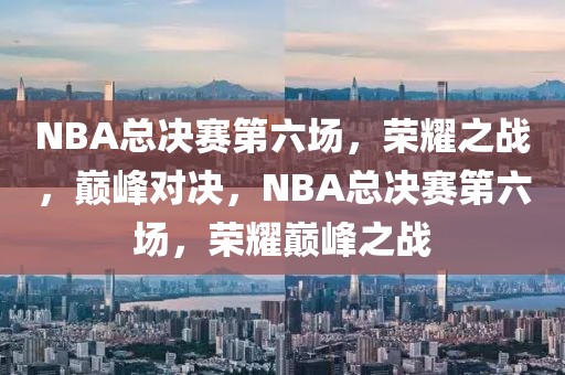 NBA总决赛第六场，荣耀之战，巅峰对决，NBA总决赛第六场，荣耀巅峰之战