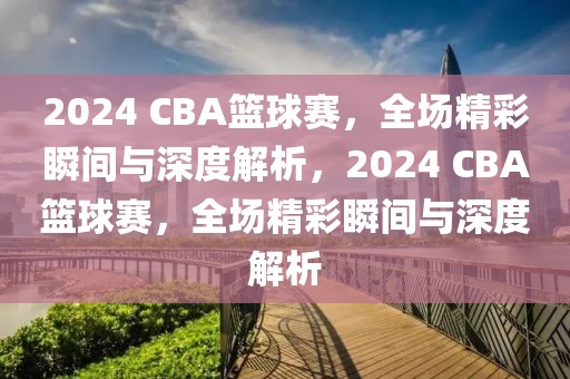 2024 CBA篮球赛，全场精彩瞬间与深度解析，2024 CBA篮球赛，全场精彩瞬间与深度解析