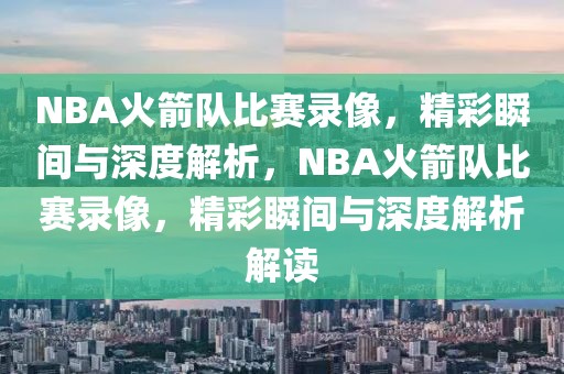 NBA火箭队比赛录像，精彩瞬间与深度解析，NBA火箭队比赛录像，精彩瞬间与深度解析解读