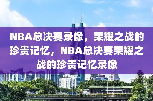 NBA总决赛录像，荣耀之战的珍贵记忆，NBA总决赛荣耀之战的珍贵记忆录像