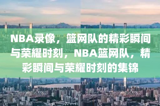 NBA录像，篮网队的精彩瞬间与荣耀时刻，NBA篮网队，精彩瞬间与荣耀时刻的集锦