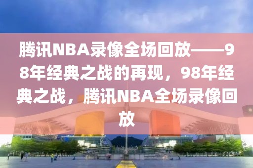 腾讯NBA录像全场回放——98年经典之战的再现，98年经典之战，腾讯NBA全场录像回放