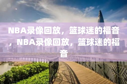 NBA录像回放，篮球迷的福音，NBA录像回放，篮球迷的福音