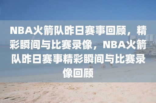 NBA火箭队昨日赛事回顾，精彩瞬间与比赛录像，NBA火箭队昨日赛事精彩瞬间与比赛录像回顾