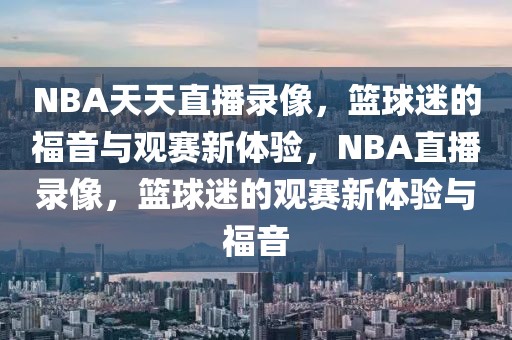 NBA天天直播录像，篮球迷的福音与观赛新体验，NBA直播录像，篮球迷的观赛新体验与福音