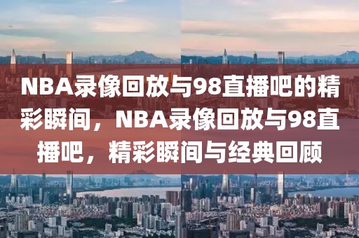 NBA录像回放与98直播吧的精彩瞬间，NBA录像回放与98直播吧，精彩瞬间与经典回顾