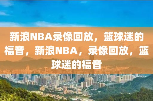 新浪NBA录像回放，篮球迷的福音，新浪NBA，录像回放，篮球迷的福音