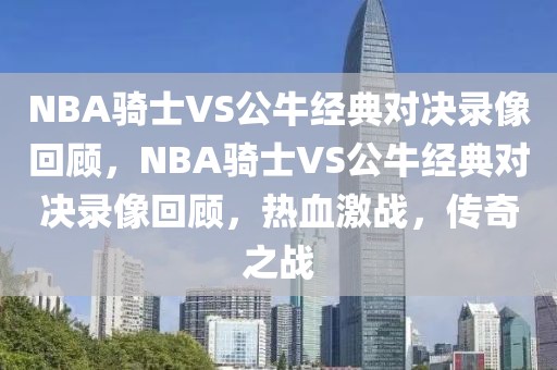 NBA骑士VS公牛经典对决录像回顾，NBA骑士VS公牛经典对决录像回顾，热血激战，传奇之战