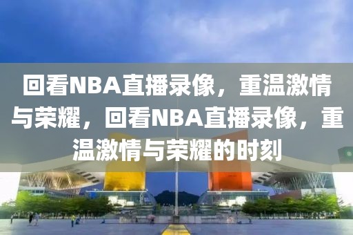 回看NBA直播录像，重温激情与荣耀，回看NBA直播录像，重温激情与荣耀的时刻