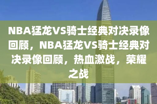 NBA猛龙VS骑士经典对决录像回顾，NBA猛龙VS骑士经典对决录像回顾，热血激战，荣耀之战