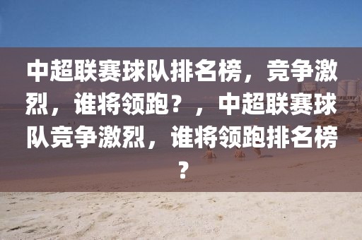 中超联赛球队排名榜，竞争激烈，谁将领跑？，中超联赛球队竞争激烈，谁将领跑排名榜？