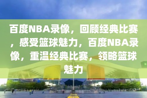 百度NBA录像，回顾经典比赛，感受篮球魅力，百度NBA录像，重温经典比赛，领略篮球魅力