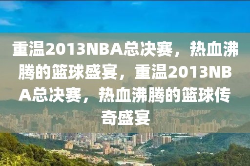 重温2013NBA总决赛，热血沸腾的篮球盛宴，重温2013NBA总决赛，热血沸腾的篮球传奇盛宴