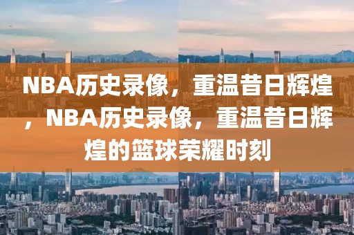 NBA历史录像，重温昔日辉煌，NBA历史录像，重温昔日辉煌的篮球荣耀时刻