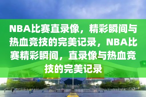 NBA比赛直录像，精彩瞬间与热血竞技的完美记录，NBA比赛精彩瞬间，直录像与热血竞技的完美记录