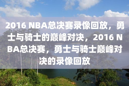 2016 NBA总决赛录像回放，勇士与骑士的巅峰对决，2016 NBA总决赛，勇士与骑士巅峰对决的录像回放