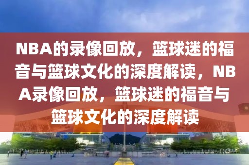 NBA的录像回放，篮球迷的福音与篮球文化的深度解读，NBA录像回放，篮球迷的福音与篮球文化的深度解读