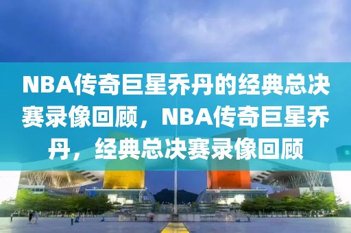 NBA传奇巨星乔丹的经典总决赛录像回顾，NBA传奇巨星乔丹，经典总决赛录像回顾