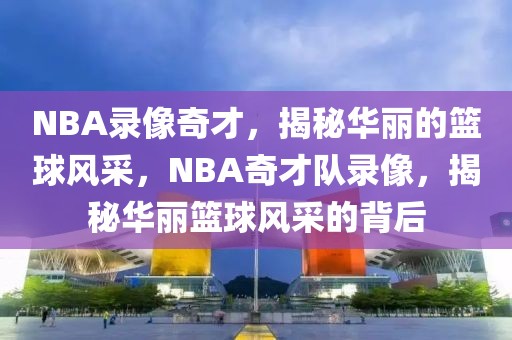 NBA录像奇才，揭秘华丽的篮球风采，NBA奇才队录像，揭秘华丽篮球风采的背后