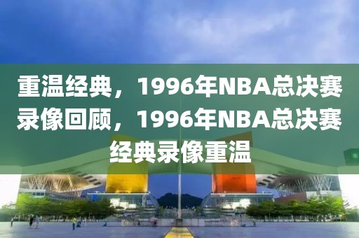 重温经典，1996年NBA总决赛录像回顾，1996年NBA总决赛经典录像重温