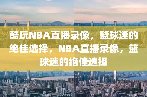 酷玩NBA直播录像，篮球迷的绝佳选择，NBA直播录像，篮球迷的绝佳选择