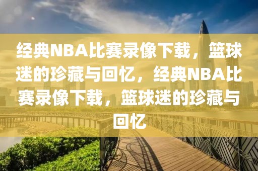 经典NBA比赛录像下载，篮球迷的珍藏与回忆，经典NBA比赛录像下载，篮球迷的珍藏与回忆