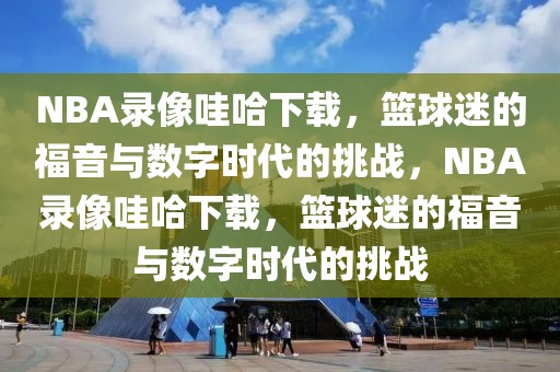 NBA录像哇哈下载，篮球迷的福音与数字时代的挑战，NBA录像哇哈下载，篮球迷的福音与数字时代的挑战