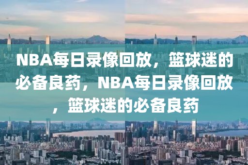 NBA每日录像回放，篮球迷的必备良药，NBA每日录像回放，篮球迷的必备良药