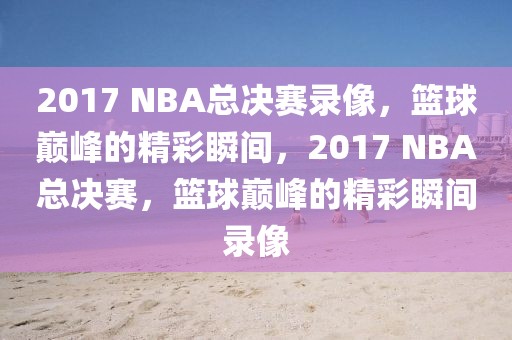 2017 NBA总决赛录像，篮球巅峰的精彩瞬间，2017 NBA总决赛，篮球巅峰的精彩瞬间录像