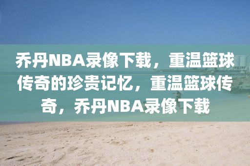 乔丹NBA录像下载，重温篮球传奇的珍贵记忆，重温篮球传奇，乔丹NBA录像下载