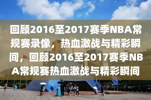 回顾2016至2017赛季NBA常规赛录像，热血激战与精彩瞬间，回顾2016至2017赛季NBA常规赛热血激战与精彩瞬间