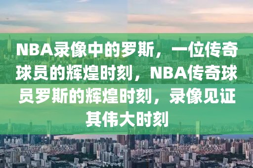 NBA录像中的罗斯，一位传奇球员的辉煌时刻，NBA传奇球员罗斯的辉煌时刻，录像见证其伟大时刻