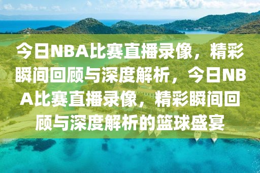 今日NBA比赛直播录像，精彩瞬间回顾与深度解析，今日NBA比赛直播录像，精彩瞬间回顾与深度解析的篮球盛宴