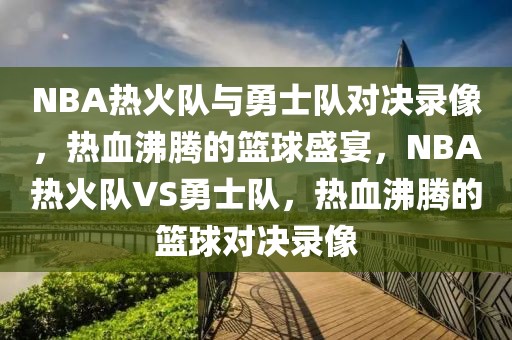 NBA热火队与勇士队对决录像，热血沸腾的篮球盛宴，NBA热火队VS勇士队，热血沸腾的篮球对决录像