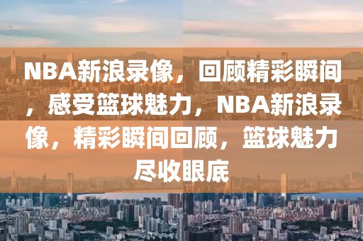 NBA新浪录像，回顾精彩瞬间，感受篮球魅力，NBA新浪录像，精彩瞬间回顾，篮球魅力尽收眼底