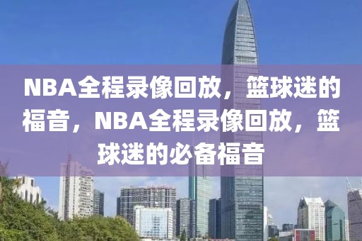 NBA全程录像回放，篮球迷的福音，NBA全程录像回放，篮球迷的必备福音