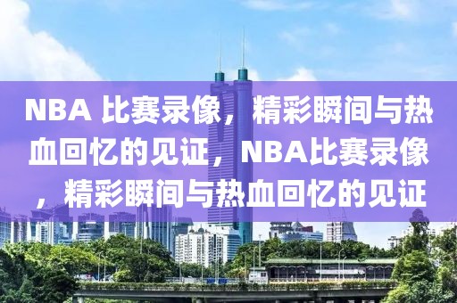 NBA 比赛录像，精彩瞬间与热血回忆的见证，NBA比赛录像，精彩瞬间与热血回忆的见证