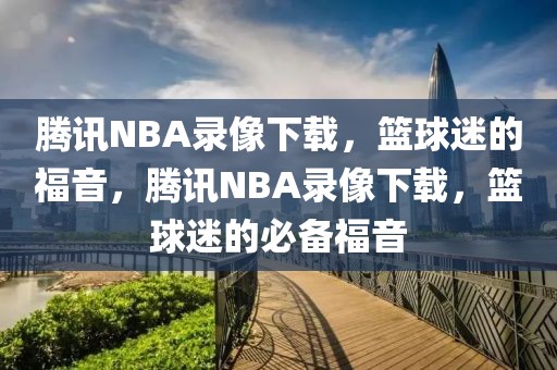 腾讯NBA录像下载，篮球迷的福音，腾讯NBA录像下载，篮球迷的必备福音