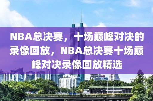 NBA总决赛，十场巅峰对决的录像回放，NBA总决赛十场巅峰对决录像回放精选