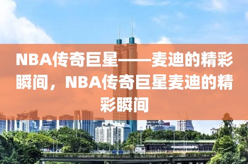 NBA传奇巨星——麦迪的精彩瞬间，NBA传奇巨星麦迪的精彩瞬间