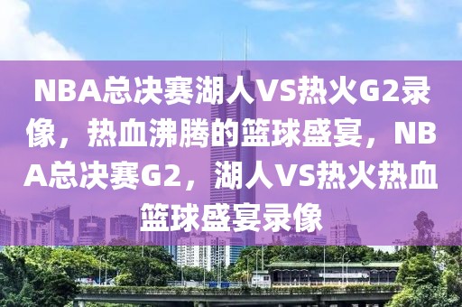 NBA总决赛湖人VS热火G2录像，热血沸腾的篮球盛宴，NBA总决赛G2，湖人VS热火热血篮球盛宴录像