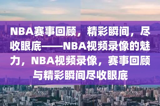 NBA赛事回顾，精彩瞬间，尽收眼底——NBA视频录像的魅力，NBA视频录像，赛事回顾与精彩瞬间尽收眼底