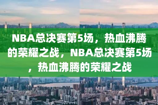 NBA总决赛第5场，热血沸腾的荣耀之战，NBA总决赛第5场，热血沸腾的荣耀之战