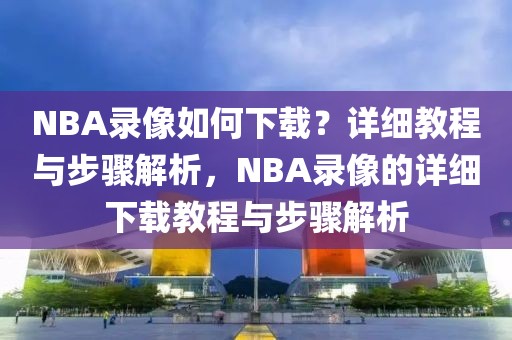 NBA录像如何下载？详细教程与步骤解析，NBA录像的详细下载教程与步骤解析