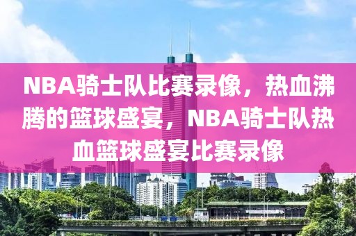 NBA骑士队比赛录像，热血沸腾的篮球盛宴，NBA骑士队热血篮球盛宴比赛录像