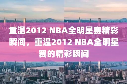 重温2012 NBA全明星赛精彩瞬间，重温2012 NBA全明星赛的精彩瞬间