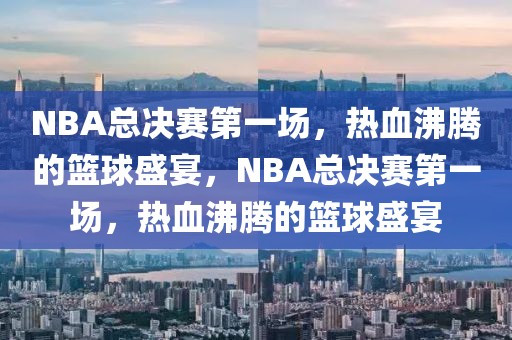 NBA总决赛第一场，热血沸腾的篮球盛宴，NBA总决赛第一场，热血沸腾的篮球盛宴