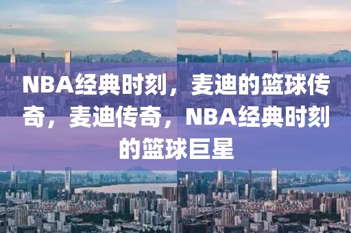 NBA经典时刻，麦迪的篮球传奇，麦迪传奇，NBA经典时刻的篮球巨星