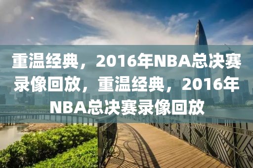 重温经典，2016年NBA总决赛录像回放，重温经典，2016年NBA总决赛录像回放